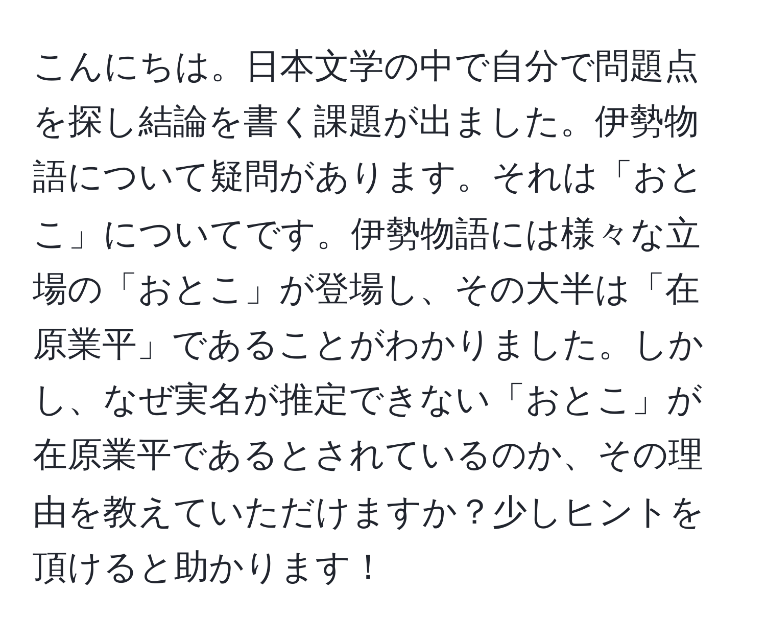 こんにちは。日本文学の中で自分で問題点を探し結論を書く課題が出ました。伊勢物語について疑問があります。それは「おとこ」についてです。伊勢物語には様々な立場の「おとこ」が登場し、その大半は「在原業平」であることがわかりました。しかし、なぜ実名が推定できない「おとこ」が在原業平であるとされているのか、その理由を教えていただけますか？少しヒントを頂けると助かります！