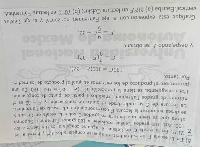 En la escala F de Fahrenheit, el agua se congela a los 32° y hierve a los
212°. En la escala C de Celsius, el agua se congela a los 0 y hierve a los
100. Así, 100 grados Celsius equivalen a 180 grados Fahrenheit. Suponga 
ahora que se tiene una lectura en grados C sobre la escala de Celsius y 
se desea encontrar la lectura É correspondiente en la escala de Fahrenheit. 
La lectura de C se mide desde el punto de congelación, y F-32 es el 
número de grados Fahrenheit, medidos a partir del punto de congelación. 
Por consiguiente, se tiene la proporción C:(F-32)=100:180. En una 
proporción, el producto de los extremos es igual al producto de los medios. 
Por tanto,
180C=100(F-32),
C= 5/9 (F-32), 
y despejando F se obtiene
F= 9/5 C+32. 
Grafíque esta expresión,con el eje Fahrenheit horizontal y el eje Celsius 
vertical.Escriba (a) 68°F en lectura Celsius; (b) 70°C en lectura Fahrenheit.