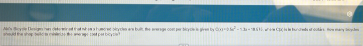 Aki's Bicycle Designs has determined that when x hundred bicycles are built, the average cost per bicycle is given by C(x)=0.5x^2-1.3x+10.575 where C(x) lis in hundreds of dollars. How many bicycles 
should the shop build to minimize the average cost per bicycle?