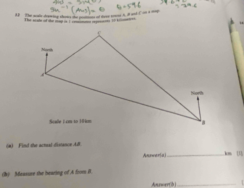 The scale drawing shows the positions of three towns A, B and C on a map. 
The scale of the map is 3 centimetre represents 10 kilometres. 
14 
(a) Find the actual distance AB
Answer(a)_ km [1] 
(b) Measure the bearing of A from B. 
Answer(b) _