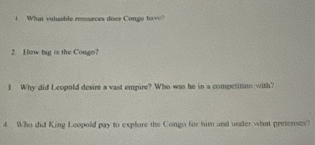 What valuable resources does Congo have? 
2 How big is the Congo? 
3 Why did Leopold desire a vast empire? Who was he in a competition with? 
4 Who did King Leopold pay to explore the Congo for him and under what pretenses?