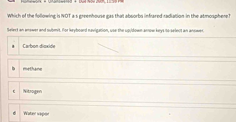 Homework • Unanswered • Due Nov 26th, 1:59 PM
Which of the following is NOT a s greenhouse gas that absorbs infrared radiation in the atmosphere?
Select an answer and submit. For keyboard navigation, use the up/down arrow keys to select an answer.
a Carbon dioxide
b methane
C Nitrogen
d Water vapor