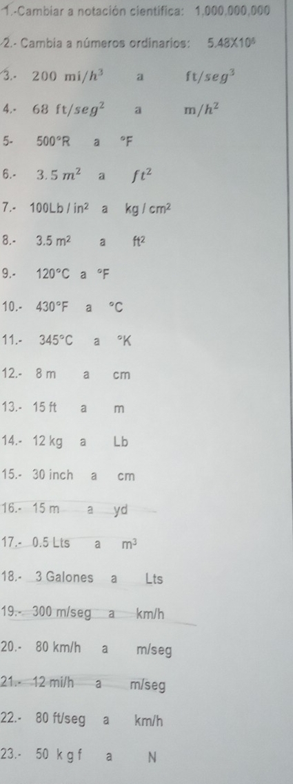 1.-Cambiar a notación cientifica: 1,000,000,000
-2.- Cambia a números ordinarios: 5.48* 10^6
3. - 200m i h^3 a ft/ seg^3
4.- 68 ft/se g^2 a m /h^2
5- 500°R a°F
6. - 3.5m^2 a ft^2
7. - 100Lb/in^2 a kg/cm^2
8. - 3.5m^2 a ft^2
9. - 120°C a°F
10.- 430°F a°C
11.- 345°C a°K
12. - 8 m a cm
13. - 15 ft a m
14. - 12 kg a Lb
15. - 30 inch a cm
16. - 15 m a yd
17. - 0.5 Lts ₹a m^3
18. - 3 Galones a Lts
19. - 300 m/seg a km/h
20. - 80 km/h a m/seg
21. 12 mi/h a m/seg
22. - 80 ft/seg a km/h
23. - 50 k g f a