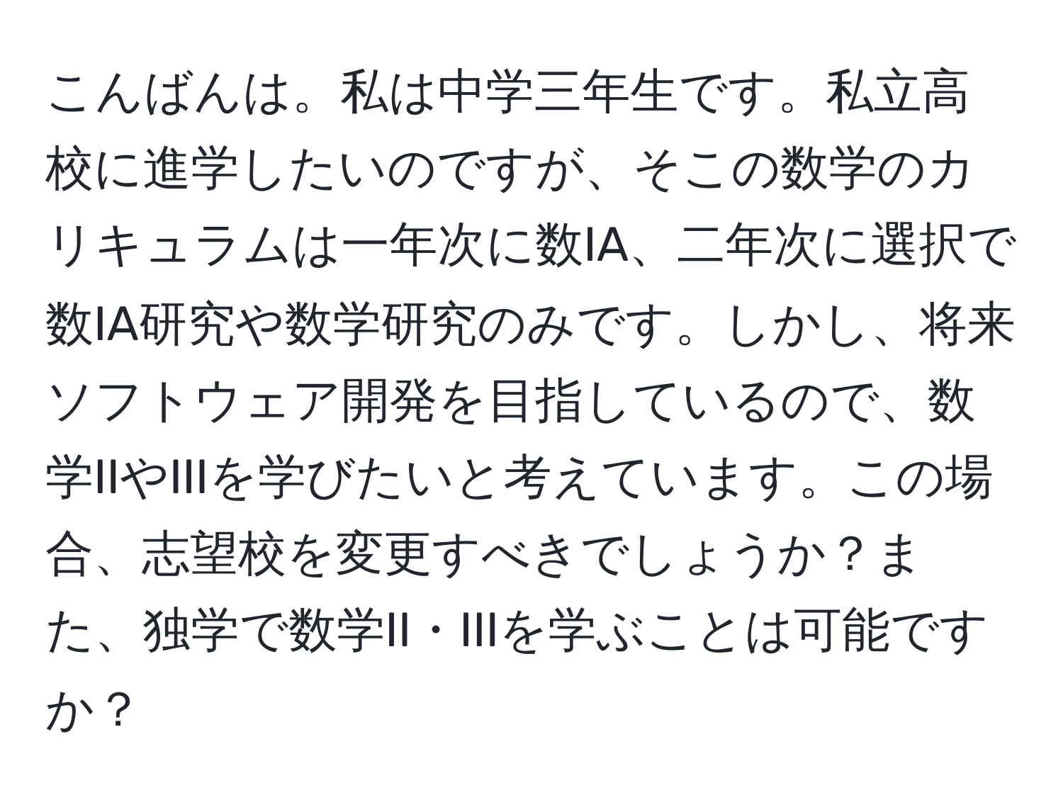 こんばんは。私は中学三年生です。私立高校に進学したいのですが、そこの数学のカリキュラムは一年次に数IA、二年次に選択で数IA研究や数学研究のみです。しかし、将来ソフトウェア開発を目指しているので、数学IIやIIIを学びたいと考えています。この場合、志望校を変更すべきでしょうか？また、独学で数学II・IIIを学ぶことは可能ですか？