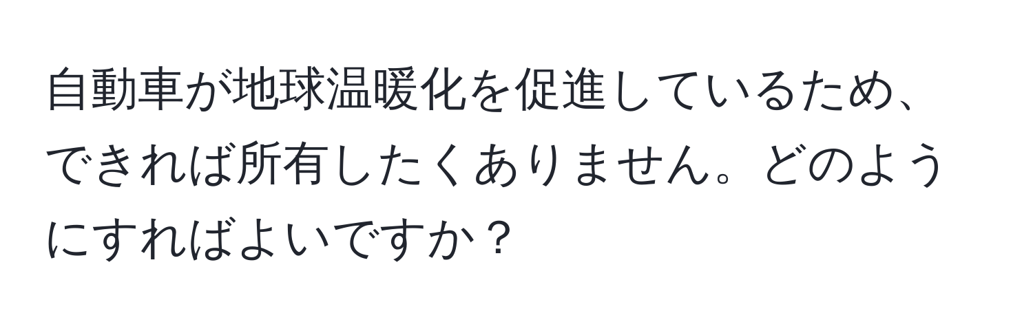 自動車が地球温暖化を促進しているため、できれば所有したくありません。どのようにすればよいですか？