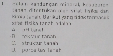 Selain kandungan mineral, kesuburan
tanah ditentukan oleh sifat fisika dan
kimia tanah. Berikut yang tidak termasuk
sifat fisika tanah adalah . . . .
A. pH tanah
B. tekstur tanah
C. struktur tanah
D. porositas tanah