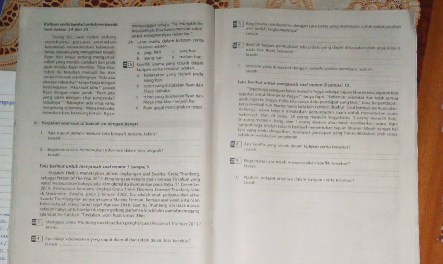 Kutipan cerita berikut untuk menjawab
soal nomor 24 dan 25 mengangguk setuju, ''Ya, mungkin itu [5 ] Bagaimana pendapatmu dengan cara Greta yang membolos untuk melaksanakan
masalahnya. Kita harus mencan solusi aki peduli lingkungannya?
Siang itu, saat robot sedang untuk menghentikan robot itu." Jawab_
membantu petugas pemadam 24. Latar waktu dalam kutipan cerita_
kebakarán memadamkán kebakarán tersebut adalah
[6 ] Buatlah bagian pembukaan teks pidato yang dapat dibawakan oleh anak kelas 6
pada Har Bumi Seduma!
besar, sesuatu yang mengerikan terjadi a pagi hari c sore hari Jawab
_
Ryan dan Maya sedang mengamat b siang hari d. malam hari_
robot yang mereka ciptakan dan jarak 25 Konflik utama yang terjadi dalam 7 Jelaskan yang dimaksud dengan metode pidato membaca naskah!
jauh melalui fayar monitor. Tiba-tiba.
robot itu berubah menjadi liar dan kutipan cerita tersebut adalah Jawab_
mulai merusak sekelilingnya ''Ada apa a kebakaran yang ferjadi pada_
dengan robot itu?" tanya Maya dengan siāng hán
Teks berikut untuk menjawab soal nomor 8 sampai 10.
keterkejutan. 'Aku tidak tahu!' jawab b robot yang diciptakan Ryan dan * Sepertinya sebagian besar memilih Yogya sebagai tujuan liburan kita. Apakah kita
Ryan dengan nada panik "Pasti ada  Maya terbakär sepakat untuk liburan ke Yogya?" tanya Agni. "Sebentar, sebentar. Kan tidak semua
yang salah dengan chip pengendali c robot yang diciptakan Ryan dan anak ingin ke Yogya. Coba kita tanya dulu pendapat yang lain," Juna berpendapat
robotnya." "'Mungkin ada virus yang Maya tiba-tiba menjadi liar Kelas kembali nuh. Nama-nama kota lain kembali disebut. Usul kembali bermunculan
menyerang sistemnya," Maya mencoba d. Ryan gagal menciptakan robot Akhirnya, siswa kelas 6 melakukan pemungutan suara untuk menentukan suara
terbanyak Dan 24 siswa, 20 orang memilih Yogyakarta, 3 orang memilih Solo,
memberikan kemungkinan. Ryan 0 orang memilih Dieng, dan 1 orang abstain atau tidak memberikan suara. Agni
tampak lega setelah kelas 6 berhasil menentukan tujuan liburan. Masih banyak hal
@. Kerjakan soal-soal di bawah ini dengan benar! lain yang perlu dirapatkan, termasuk persiapan yang harus dilakukan ofeh siswa
1 Apa tujuan penulis menulis teks biografi seorang tokoh?
Jawab_
sebelum melakukan perjalanan
_8 Apa konflik yang terjadi dalam kutipan cerita tersebut?
2 Bagaimana cara menemukan informasi dalam teks biografi?_
Jawab
_
Jawab_
_qì Bagaimana cara tokoh menyelesaikan konflik tersebut?
Teks berikut untuk menjawab soal nomor 3 sampai 5. Jawab_
Majalah TIME's menetapkan aktivis lingkungan asal Swedia, Greta Thunberg. 10 Apakah terdapat orientasi dalam kutipan cerita tersebut?
sebagai Person of The Year 2019. Penghargaan kepada gadis berusia 16 tahun yang Jawab
vokal menyuarakan bahaya jeda iklim global itu diumumkan pada Rabu, 11 Desember_
2019. Perempuan bernama lengkap Greta Tintin Eleonora Ernman Thunberg lahir_
di Stockholm, Swedia, pada 3 Januari 2003. Dia adalah anak pertama dari aktor
Svante Thunberg dan penyanyi opera Malena Ernman. Remaja asal Swedia itu rutin
bolos sekolah setiap Jumat sejak Agustus 2018. Saat itu, Thunberg izin tidak masuk
sekolah hanya untuk berdiri di depan gedung parlemen Stockholm sambil memegang
spanduk bertuliskan ''Tindakan Lebih Kuat untuk Iklim.'
a 3 ] Mengapa Greta Thunberg mendapatkan penghargaan Person of The Year 2019?
Jawab_
_
yu 4. ] Apa sikap keteladanan yang dapat diambil dari tokoh dalam teks tersebut?
Jawab_
_
(G