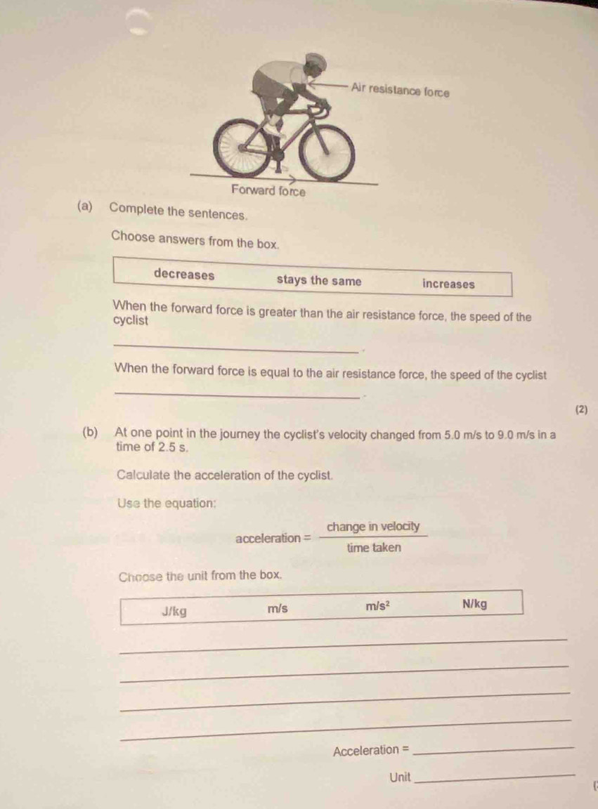 Complete the sentences.
Choose answers from the box.
decreases stays the same increases
When the forward force is greater than the air resistance force, the speed of the
cyclist
_
.
When the forward force is equal to the air resistance force, the speed of the cyclist
_
.
(2)
(b) At one point in the journey the cyclist's velocity changed from 5.0 m/s to 9.0 m/s in a
time of 2.5 s.
Calculate the acceleration of the cyclist.
Use the equation:
acceleration = change in velocity
time taken
Choose the unit from the box.
J/kg m/s m/s^2 N/kg
_
_
_
_
Acceleration =
_
Unit_