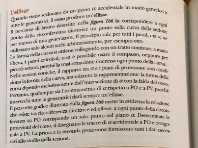 L'ellisse Quando viene sezionato da un piano α, accidentale in modo generico a 
tutte le generatrici, il cono produce un’ellisse. 
Il percorso di lavoro descritto nella figura 166 fa corrispondere a ogn 
punto della circonferenza direttrice un punto sulla curva della sezione 
per mezzo di una generatrice. Il principio vale per tutti i punti, ma se ne 
utilizzano solo alcuni scelti arbitrariamente, per esempio otto, 
L a forma della curva si ottiene collegando con un tratto continuo, a mana 
libera, i punti calcolati; non è possibile usare il compasso, neppure per 
piccoli settori, perché la trasformazione interessa ogni punto della curva 
Nelle sezioni coniche, il rapporto tra α e i piani di proiezione non condi 
ziona la forma della curva, ma soltanto la rappresentazione: la forma della 
curva dipende esclusivamente dall 'intersezione di á con la falda del cono 
Pertanto, qualunque sia l'orientamento di α rispetto a PO e a PV, purché 
intersechi tutte le generatrici darà sempre un'ellisse. 
Il percorso grafico illustrato dalla figura 166 mette in evidenza la relazione 
che esiste tra circonferenza direttrice ed ellisse: a ogni punto della circon 
ferenza su PO corrisponde un solo punto sul piano α Determinate le 
proiezioni del cono, si disegnano le tracce di α accidentale a PO e ortogo 
nale a PV. La prima e la seconda proiezione forniscono tutti i dati neces 
sari allo studio della sezione.