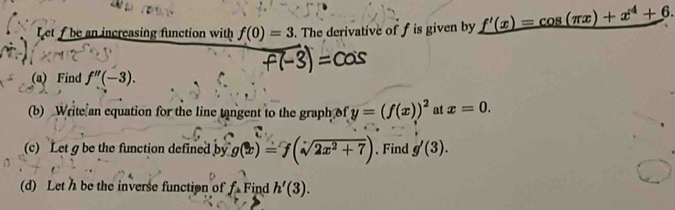 Let f be an increasing function with f(0)=3. The derivative of f is given by _ f'(x)=cos (π x)+x^4+6. 
(a) Find f''(-3). 
(b) Write an equation for the line tangent to the graph of y=(f(x))^2 at x=0. 
(c) Let g be the function defined by g(x)=f(sqrt(2x^2+7)). Find g'(3). 
(d) Let h be the inverse function of f= Find h'(3).