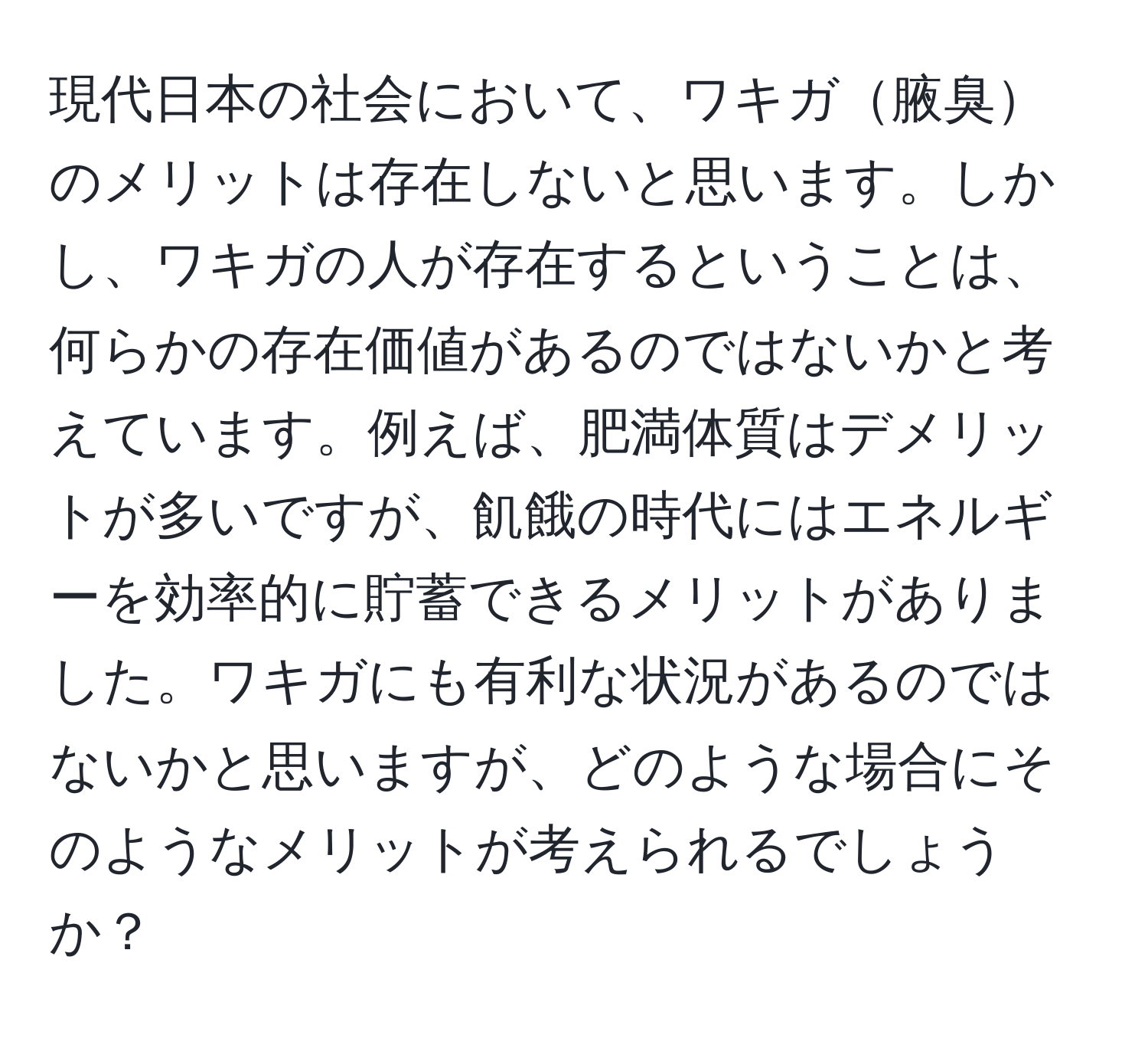 現代日本の社会において、ワキガ腋臭のメリットは存在しないと思います。しかし、ワキガの人が存在するということは、何らかの存在価値があるのではないかと考えています。例えば、肥満体質はデメリットが多いですが、飢餓の時代にはエネルギーを効率的に貯蓄できるメリットがありました。ワキガにも有利な状況があるのではないかと思いますが、どのような場合にそのようなメリットが考えられるでしょうか？