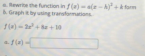 Rewrite the function in f(x)=a(x-h)^2+k form
b. Graph it by using transformations.
f(x)=2x^2+8x+10
a. f(x)=□