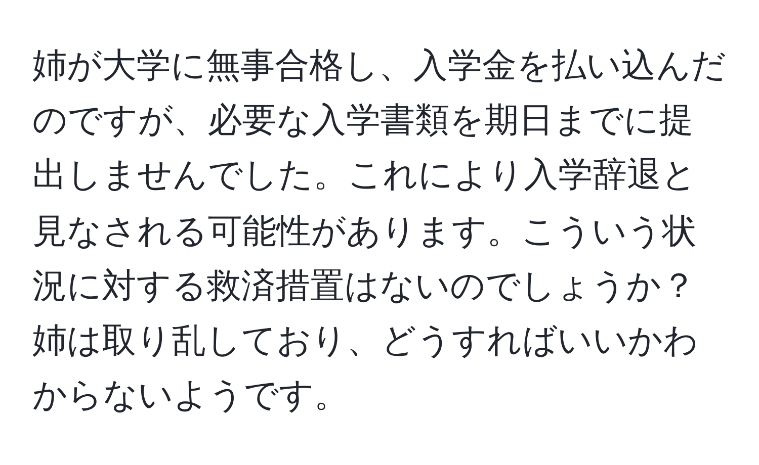 姉が大学に無事合格し、入学金を払い込んだのですが、必要な入学書類を期日までに提出しませんでした。これにより入学辞退と見なされる可能性があります。こういう状況に対する救済措置はないのでしょうか？姉は取り乱しており、どうすればいいかわからないようです。