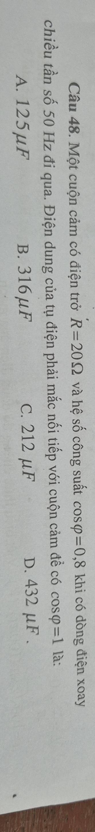 Một cuộn cảm có điện trở R=20Omega và hệ số công suất cos varphi =0,8 khi có dòng điện xoay
chiều tần số 50 Hz đi qua. Điện dung của tụ điện phải mắc nối tiếp với cuộn cảm để có cos varphi =1 là:
A. 125μF B. 316μF C. 212 μF D. 432 μF.