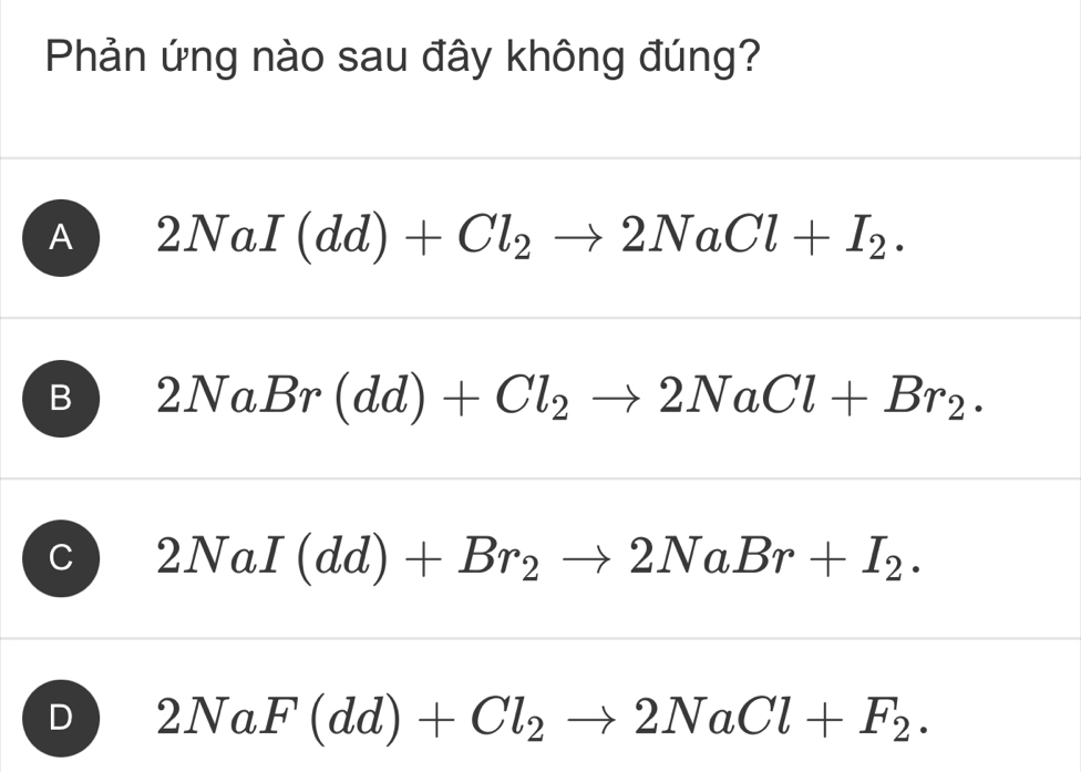 Phản ứng nào sau đây không đúng?
A 2NaI(dd)+Cl_2to 2NaCl+I_2.
B 2NaBr(dd)+Cl_2to 2NaCl+Br_2.
C 2NaI(dd)+Br_2to 2NaBr+I_2.
D 2NaF(dd)+Cl_2to 2NaCl+F_2.