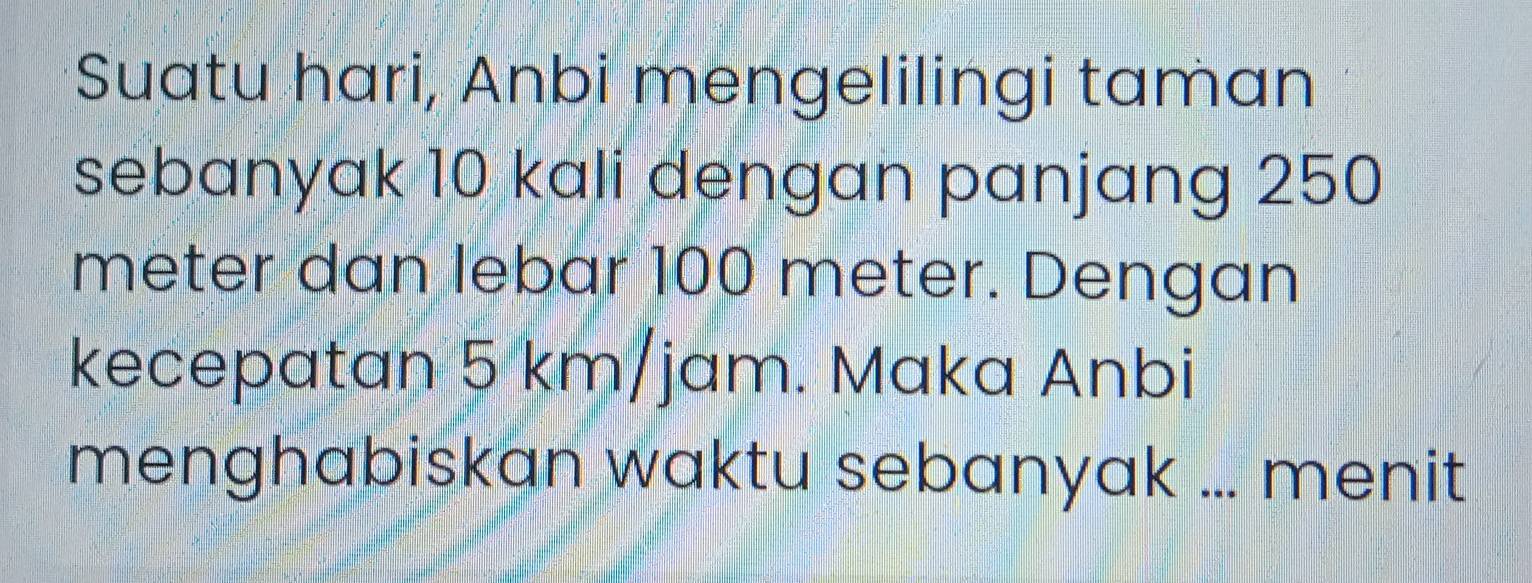 Suatu hari, Anbi mengelilingi taman 
sebanyak 10 kali dengan panjang 250
meter dan lebar 100 meter. Dengan 
kecepatan 5 km/jam. Maka Anbi 
menghabiskan waktu sebanyak ... menit