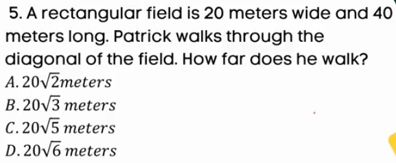 A rectangular field is 20 meters wide and 40
meters long. Patrick walks through the
diagonal of the field. How far does he walk?
A. 20sqrt(2)i m □  ters
B. 20sqrt(3) meters
C. 20sqrt(5) meters
D. 20sqrt(6) meters