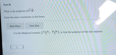 What is the midpoint of overline CA
Enter the exact coordinates in the boxes. 
Hide Hints Next Hint 
Use the Midpoint Formula, (frac x_1+x_22,frac y_1+y_22) , to find the midpoint of the line segment.
(□ ,□ )