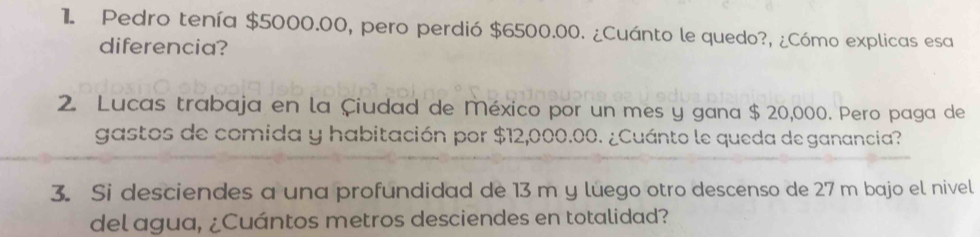 Pedro tenía $5000.00, pero perdió $6500.00. ¿Cuánto le quedo?, ¿Cómo explicas esa 
diferencia? 
2. Lucas trabaja en la Çiudad de México por un mes y gana $ 20,000. Pero paga de 
gastos de comida y habitación por $12,000.00. ¿Cuánto le queda de ganancia? 
3. Si desciendes a una profundidad de 13 m y luego otro descenso de 27 m bajo el nivel 
del agua, ¿Cuántos metros desciendes en totalidad?