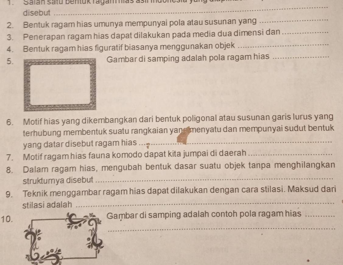 Salan satu bentuk ragam has asir mdoncsia 
disebut 
_ 
2. Bentuk ragam hias umunya mempunyai pola atau susunan yang 
_ 
3. Penerapan ragam hias dapat dilakukan pada media dua dimensi dan_ 
4. Bentuk ragam hias figuratif biasanya menggunakan objek_ 
5. Gambar di samping adalah pola ragam hias_ 
6. Motif hias yang dikembangkan dari bentuk poligonal atau susunan garis lurus yang 
terhubung membentuk suatu rangkaian yane menyatu dan mempunyai sudut bentuk 
yang datar disebut ragam hias_ 
7. Motif ragam hias fauna komodo dapat kita jumpai di daerah_ 
8. Dalam ragam hias, mengubah bentuk dasar suatu objek tanpa menghilangkan 
strukturya disebut_ 
9. Teknik menggambar ragam hias dapat dilakukan dengan cara stilasi. Maksud dari 
stilasi adalah 
_ 
10. Gaṃbar di samping adalah contoh pola ragam hias_ 
_