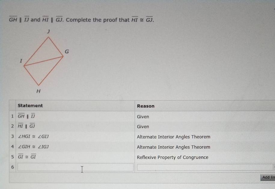 overline GHparallel overline IJ and overline HIbeginvmatrix endvmatrix overline GJ. . Complete the proof that overline HI≌ overline GJ. 
Statement Reason 
1 overline GH||overline D
Given 
2 overline HIbeginvmatrix endvmatrix overline GJ Given 
3 ∠ HGI≌ ∠ GIJ Alternate Interior Angles Theorem 
4 ∠ GIH≌ ∠ IGJ Alternate Interior Angles Theorem 
5 overline GI≌ overline GI Reflexive Property of Congruence 
6 □ _  
Add lin