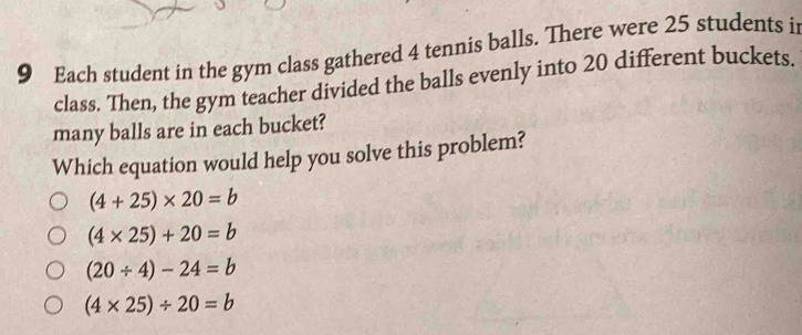 Each student in the gym class gathered 4 tennis balls. There were 25 students i
class. Then, the gym teacher divided the balls evenly into 20 different buckets.
many balls are in each bucket?
Which equation would help you solve this problem?
(4+25)* 20=b
(4* 25)+20=b
(20/ 4)-24=b
(4* 25)/ 20=b