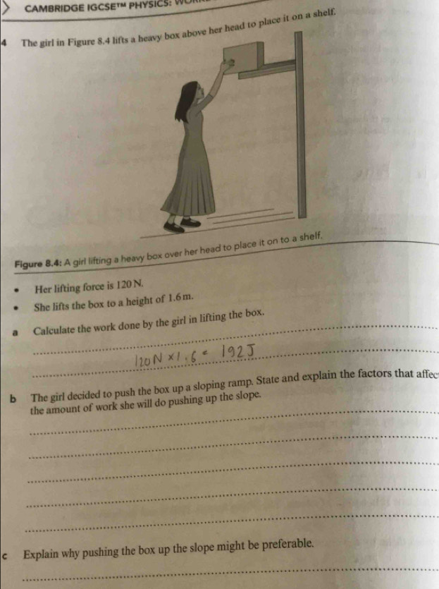 CAMBRIDGE IGCSETM PHYSICS: WUI 
4 The girl in Figure 8.4 lifts ad to place it on a shelf. 
Figure 8,4: A girl lifting a heavy box over her head to placelf. 
Her lifting force is 120 N. 
She lifts the box to a height of 1.6m. 
_Calculate the work done by the girl in lifting the box. 
_ 
b The girl decided to push the box up a sloping ramp. State and explain the factors that affec 
_ 
the amount of work she will do pushing up the slope. 
_ 
_ 
_ 
_ 
_ 
c Explain why pushing the box up the slope might be preferable.