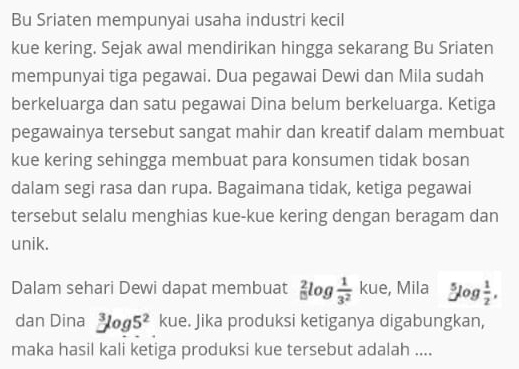 Bu Sriaten mempunyai usaha industri kecil 
kue kering. Sejak awal mendirikan hingga sekarang Bu Sriaten 
mempunyai tiga pegawai. Dua pegawai Dewi dan Mila sudah 
berkeluarga dan satu pegawai Dina belum berkeluarga. Ketiga 
pegawainya tersebut sangat mahir dan kreatif dalam membuat 
kue kering sehingga membuat para konsumen tidak bosan 
dalam segi rasa dan rupa. Bagaimana tidak, ketiga pegawai 
tersebut selalu menghias kue-kue kering dengan beragam dan 
unik. 
Dalam sehari Dewi dapat membuat _(15)^2log  1/3^2  kue, Mila 5log  1/2 . 
dan Dina^3log 5^2 kue. Jika produksi ketiganya digabungkan, 
maka hasil kali ketiga produksi kue tersebut adalah ....