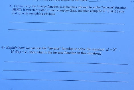 Explain why the inverse function is sometimes referred to as the “reverse” function. 
HINT: If you start with x , then compute G(x) , and then compute G^(-1)(G(x))
end up with something obvious. you 
_ 
_ 
4) Explain how we can use the “inverse’ function to solve the equation x^3=27. 
If f(x)=x^3 , then what is the inverse function in this situation? 
_ 
_ 
_