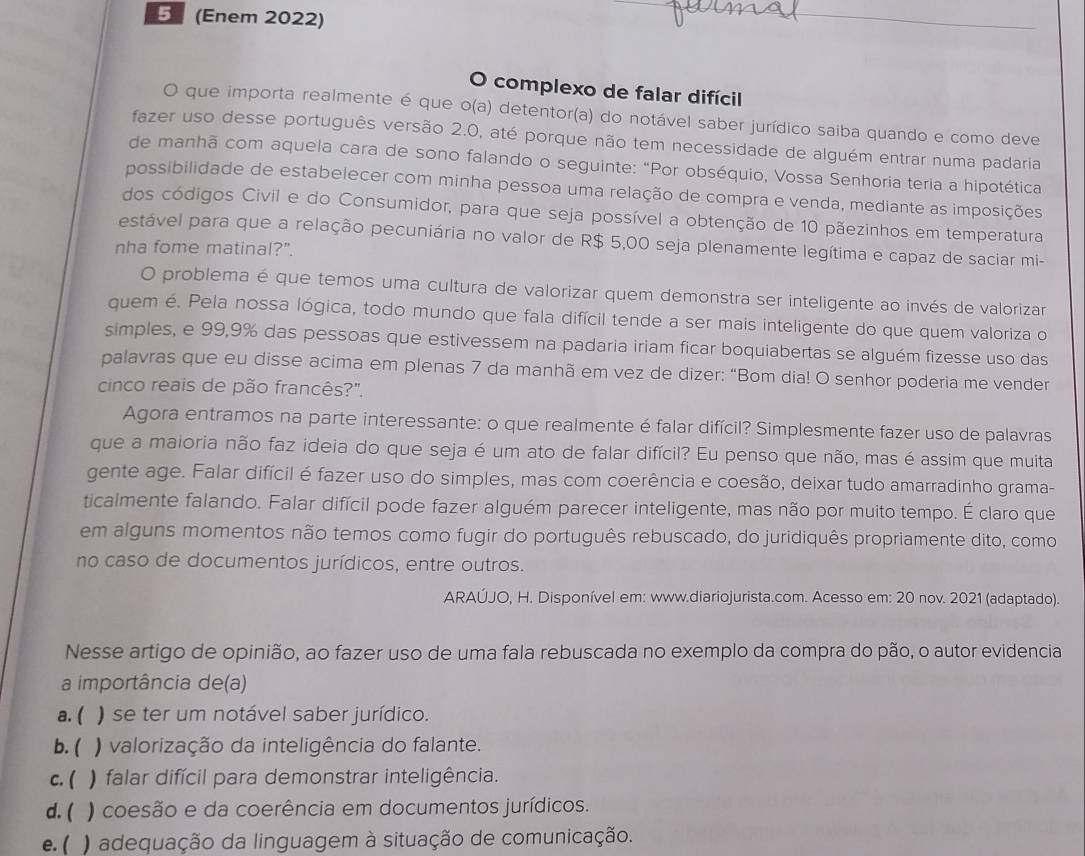 5 (Enem 2022)
_
O complexo de falar difícil
O que importa realmente é que o(a) detentor(a) do notável saber jurídico saiba quando e como deve
fazer uso desse português versão 2.0, até porque não tem necessidade de alguém entrar numa padaria
de manhã com aquela cara de sono falando o seguinte: "Por obséquio, Vossa Senhoria teria a hipotética
possibilidade de estabelecer com minha pessoa uma relação de compra e venda, mediante as imposições
dos códigos Civil e do Consumidor, para que seja possível a obtenção de 10 pãezinhos em temperatura
estável para que a relação pecuniária no valor de R$ 5,00 seja plenamente legítima e capaz de saciar mi-
nha fome matinal?".
O problema é que temos uma cultura de valorizar quem demonstra ser inteligente ao invés de valorizar
quem é. Pela nossa lógica, todo mundo que fala difícil tende a ser mais inteligente do que quem valoriza o
simples, e 99,9% das pessoas que estivessem na padaria iriam ficar boquiabertas se alguém fizesse uso das
palavras que eu disse acima em plenas 7 da manhã em vez de dizer: “Bom dia! O senhor poderia me vender
cinco reais de pão francês?".
Agora entramos na parte interessante: o que realmente é falar difícil? Simplesmente fazer uso de palavras
que a maioria não faz ideia do que seja é um ato de falar difícil? Eu penso que não, mas é assim que muita
gente age. Falar difícil é fazer uso do simples, mas com coerência e coesão, deixar tudo amarradinho grama-
ticalmente falando. Falar difícil pode fazer alguém parecer inteligente, mas não por muito tempo. É claro que
em alguns momentos não temos como fugir do português rebuscado, do juridiquês propriamente dito, como
no caso de documentos jurídicos, entre outros.
ARAÚJO, H. Disponível em: www.diariojurista.com. Acesso em: 20 nov. 2021 (adaptado).
Nesse artigo de opinião, ao fazer uso de uma fala rebuscada no exemplo da compra do pão, o autor evidencia
a importância de(a)
a. ( ) se ter um notável saber jurídico.
b. ( ) valorização da inteligência do falante.
c. ( ) falar difícil para demonstrar inteligência.
d. ( ) coesão e da coerência em documentos jurídicos.
e. ( ) adequação da linguagem à situação de comunicação.