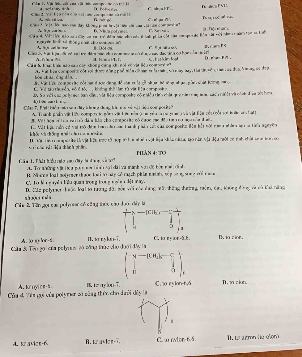 Vật liệu cốt của vật liệu composite có thể là
A. sợi thủy tinh. B. Polyester. C. nhựa PPF. D. nhựa PVC.
Câu 2. Vật liệu nền của vật liệu composite có thể là
A. bột silica. B. bột gỗ. C. nhựa PP. D. sợi cellulose.
Câu 3. Vật liệu nào sau đây không phải là vật liệu cốt của vật liệu composite?
A. Sợi carbon. B. Nhựa polymer. C. Sợi vải. D. Bột nhôm.
Câu 4. Vật liệu nào sau đây có vai trò đảm bảo cho các thành phần cốt của composite liên kết với nhau nhằm tạo ra tính
nguyên khối và thống nhất cho composite?
A. Sợi cellulose. B. Bột đá. C. Sợi hữu cơ. D. nhựa PS.
Câu 5. Vật liệu cốt có vai trò đảm bảo cho composite có được các đặc tính cơ học cần thiết?
A. Nhya PE. B. Nhựa PET. C. hạt kim loại. D. nhựa PPF.
Câu 6. Phát biểu nào sau đây không đúng khi nói về vật liệu composite?
A. Vật liệu composite cốt sợi được dùng phổ biến để sản xuất thân, vỏ máy bay, tàu thuyền, thân xe đua, khung xe đạp,
bồn chứa, ống dẫn,...
B. Vật liệu composite cốt hạt được dùng để sản xuất gỗ nhựa, bê tông nhựa, gốm chất lượng cao,...
C. Vỏ tàu thuyền, vỏ ô tô, ... không thể làm từ vật liệu composite.
D. So với các polymer ban đầu, vật liệu composite có nhiều tính chất quý như nhẹ hơn, cách nhiệt và cách điện tốt hơn,
độ bền cao hơn,...
Câu 7. Phát biểu nào sau đây không đúng khi nói về vật liệu composite?
A. Thành phần vật liệu composite gồm vật liệu nền (chủ yếu là polymer) và vật liệu cốt (cốt sợi hoặc cốt hạt).
B. Vật liệu cốt có vai trò đảm bảo cho composite có được các đặc tính cơ học cần thiết.
C. Vật liệu nền có vai trò đảm bảo cho các thành phần cốt của composite liên kết với nhau nhằm tạo ra tính nguyên
khối và thống nhất cho composite.
D. Vật liệu composite là vật liệu ược tổ hợp từ hai nhiều vật liệu khác nhau, tạo nên vật liệu mới có tính chất kém hơn so
với các vật liệu thành phần.
PHÀN 4: Tơ
Câu 1. Phát biểu nào sau đây là đúng về tơ?
A. Tơ những vật liệu polymer hình sợi dài và mảnh với độ bền nhất định.
B. Những loại polymer thuộc loại tơ này có mạch phân nhánh, xếp song song với nhau.
C. Tơ là nguyên liệu quan trọng trong ngành dệt may.
D. Các polymer thuộc loại tơ tương đối bền với các dung môi thông thường, mềm, dai, không động và có khả năng
nhuộm màu.
Câu 2. Tên gọi của polymer có công thức cho dưới đây là
A. tơ nylon-6. B. tơ nylon-7. C. tơ nylon-6,6. D. tơ olon.
Câu 3. Tên gọi của polymer có công thức cho dưới đây là
A. tơ nylon-6. B. tơ nylon-7. C. tơ nylon-6,6. D. tσ olon.
Câu 4. Tên gọi của polymer có công thức cho dưới đây là
A. tơ nvlon-6. B. tơ nvlon-7. C. tơ nvlon-6.6. D. tơ nitron (tơ olon).