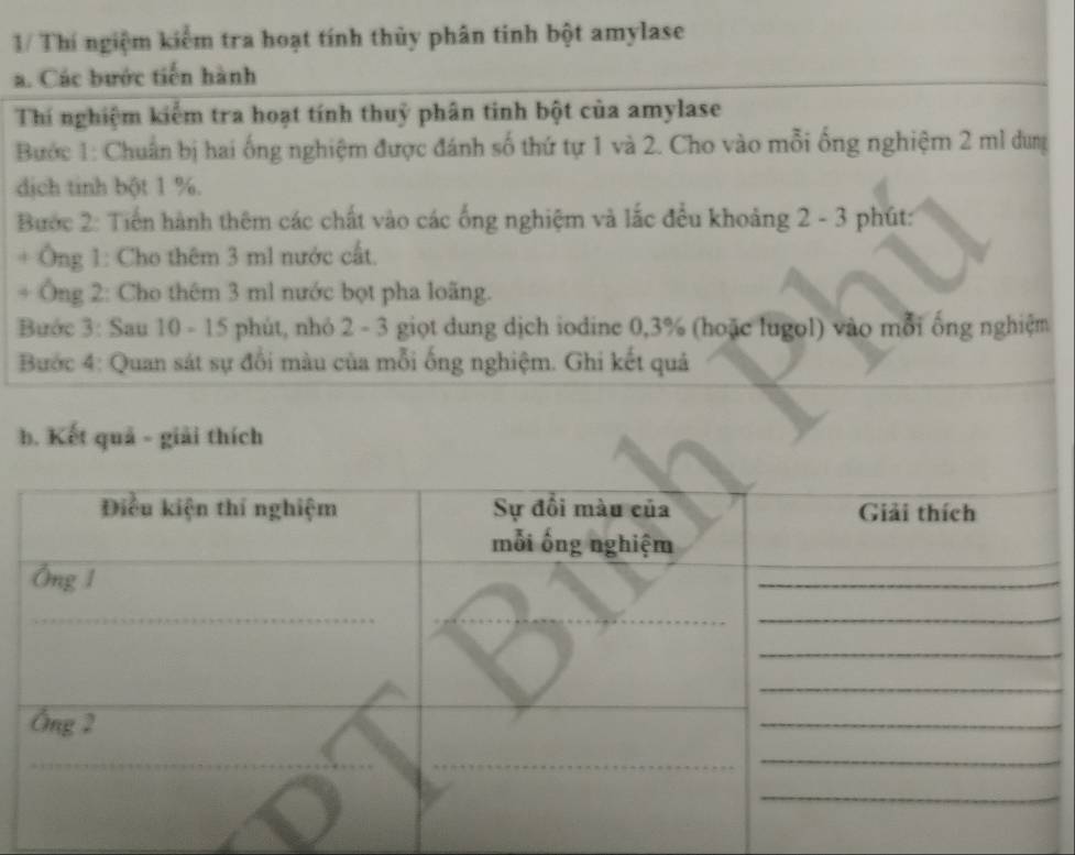 1/ Thí ngiệm kiểm tra hoạt tính thủy phân tinh bột amylase 
a. Các bước tiến hành 
_ 
Thí nghiệm kiểm tra hoạt tính thuỷ phân tinh bột của amylase 
Bước 1: Chuẩn bị hai ống nghiệm được đánh số thứ tự 1 và 2. Cho vào mỗi ống nghiệm 2 ml dung 
dịch tinh bột 1 %. 
Bước 2: Tiến hành thêm các chất vào các ống nghiệm và lắc đều khoảng 2 - 3 phút: 
* Ông 1: Cho thêm 3 ml nước cất. 
* Ông 2: Cho thêm 3 ml nước bọt pha loãng. 
Bước 3: Sau 10 - 15 phút, nhỏ 2 - 3 giọt dung dịch iodine 0,3% (hoặc lugol) vào mỗi ống nghiệm 
Bước 4: Quan sát sự đổi màu của mỗi ống nghiệm. Ghi kết quả 
b. Kết quả - giải thích