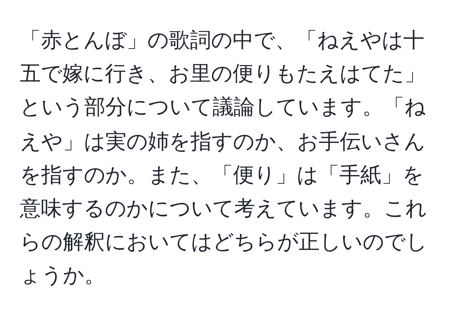 「赤とんぼ」の歌詞の中で、「ねえやは十五で嫁に行き、お里の便りもたえはてた」という部分について議論しています。「ねえや」は実の姉を指すのか、お手伝いさんを指すのか。また、「便り」は「手紙」を意味するのかについて考えています。これらの解釈においてはどちらが正しいのでしょうか。