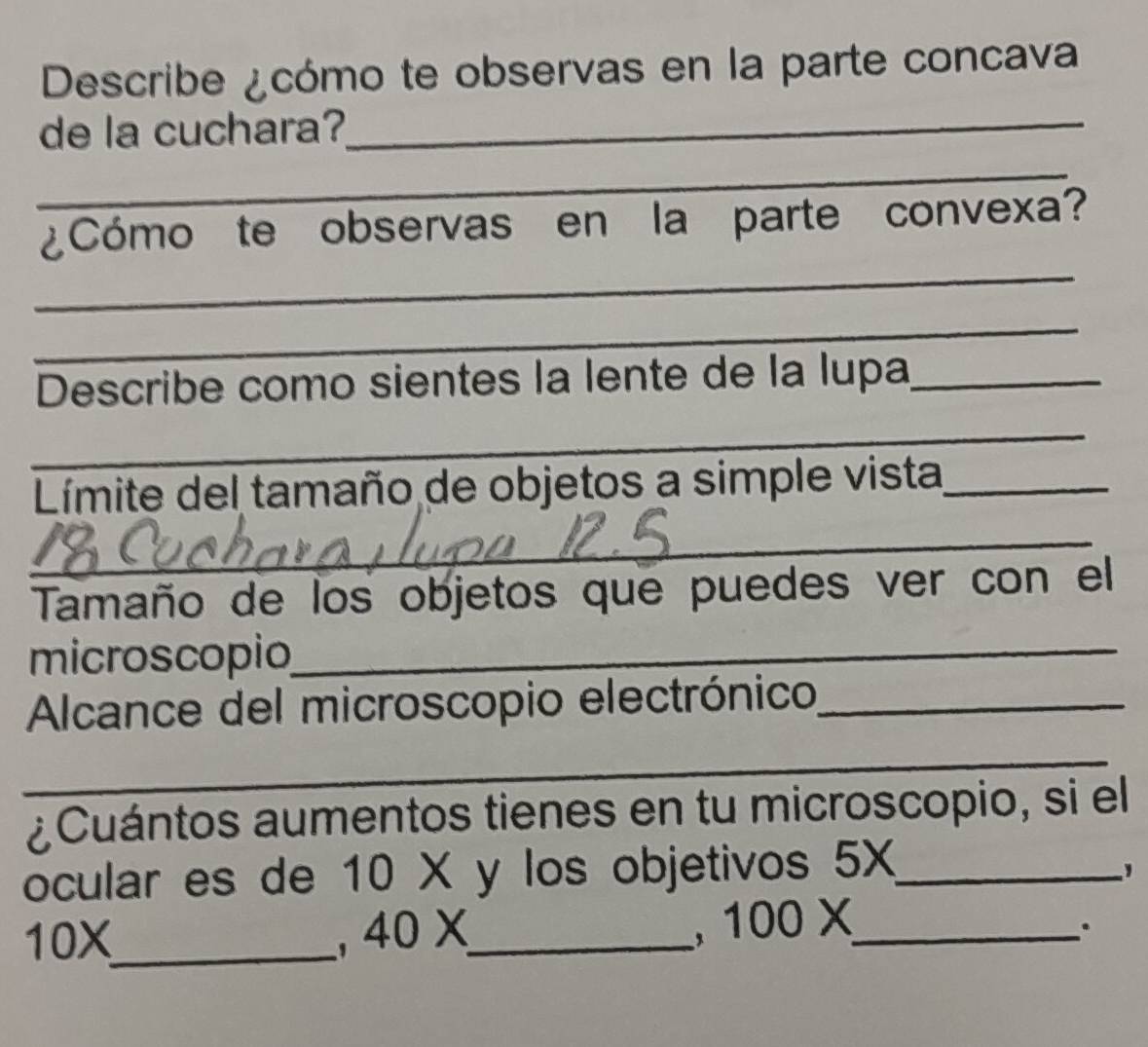 Describe ¿cómo te observas en la parte concava 
de la cuchara?_ 
_ 
_ 
¿Cómo te observas en la parte convexa? 
_ 
Describe como sientes la lente de la lupa_ 
_ 
Límite del tamaño de objetos a simple vista_ 
_ 
Tamaño de los objetos que puedes ver con el 
microscopio_ 
Alcance del microscopio electrónico_ 
_ 
¿Cuántos aumentos tienes en tu microscopio, si el 
ocular es de 10X y los objetivos 5X _
10X _ 40X _ 、 100X _ 
.