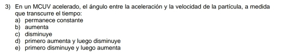 En un MCUV acelerado, el ángulo entre la aceleración y la velocidad de la partícula, a medida
que transcurre el tiempo:
a) permanece constante
b) aumenta
c) disminuye
d) primero aumenta y luego disminuye
e) primero disminuye y luego aumenta