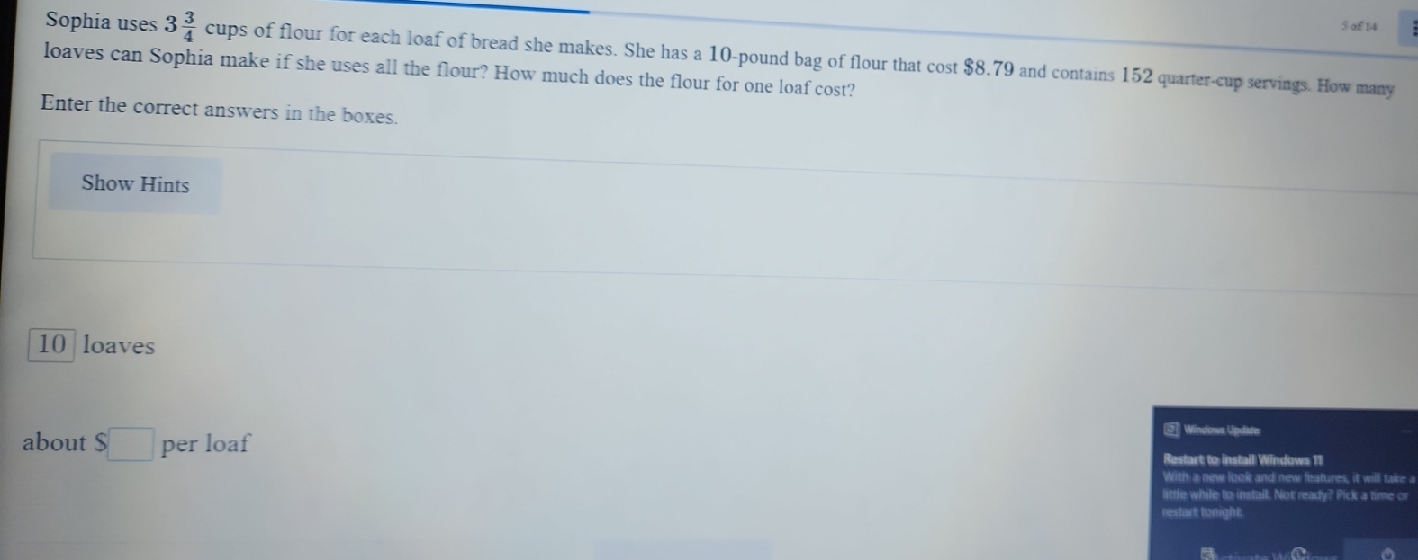 of 14 
Sophia uses 3 3/4 cups of flour for each loaf of bread she makes. She has a 10-pound bag of flour that cost $8.79 and contains 152 quarter-cup servings. How many 
loaves can Sophia make if she uses all the flour? How much does the flour for one loaf cost? 
Enter the correct answers in the boxes. 
Show Hints
10 loaves 
@Windows Update: 
about S□ per loaf Restart to instail Windows 11 
With a new look and new features, it will take a 
little while to install. Not ready? Pick a time or 
restart: tonight;