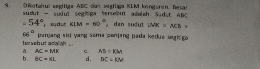 Diketahui segitiga ABC dan segitiga KLM konguren. Besar
sudut — sudut segitiga tersebut adalah Sudut ABC
=54° ， sudut KLM=60° ， dan sudut LMK=ACB=
66° panjang sisi yang sama panjang pada kedua segitiga
tersebut adalah ...
a, AC=MK C. AB=KM
b. BC=KL d. BC=KM