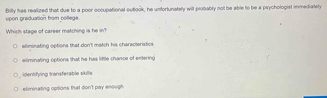 Billy has realized that due to a poor occupational outlook, he unfortunately will probably not be able to be a psychologist immediately
upon graduation from college.
Which stage of career matching is he in?
eliminating options that don't match his characteristics
eliminating options that he has little chance of entering
identifying transferable skills
eliminating options that don't pay enough