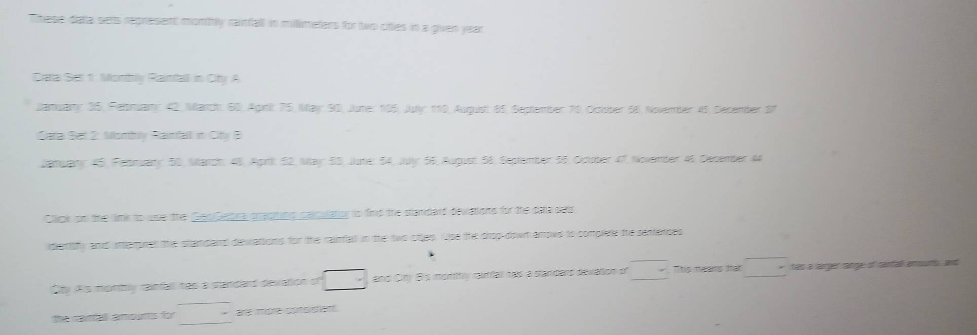 These data sets represent monthly raimfall in millimeters for two ottes in a guven year
Data Sat 1: Monfy Ranfal in Cty A 
Banwany: 35, Felbruany 42, Manch: 60, Agrit 75, May 90, June: 195, July: 110, August 85, Sestember 70. October 58, November 45. Derember 37
Sata Sat 2. Montiv Ranfal in Cty 3
Jamuary: 45, February: 50, Manch: 48, Apri: 52, May: 53, June: 54, July: 56, August 58, September 55, Octsber 47, Nowember 46, December 44
Clckon the im to use Getra gradnin g calpulator to find the standard devations for the data sats 
demf and mere andand devations for the rainfall in the two otles. Use the drop down arows to complee the semeress 
Oby As montly carfal tas a standard devation of □ * and Ory B's monthly carfall tas a slandard devation of □ This nas ha □ tas a larger range of ranfall amounts , and 
fre canfall amouns for de mène conssent