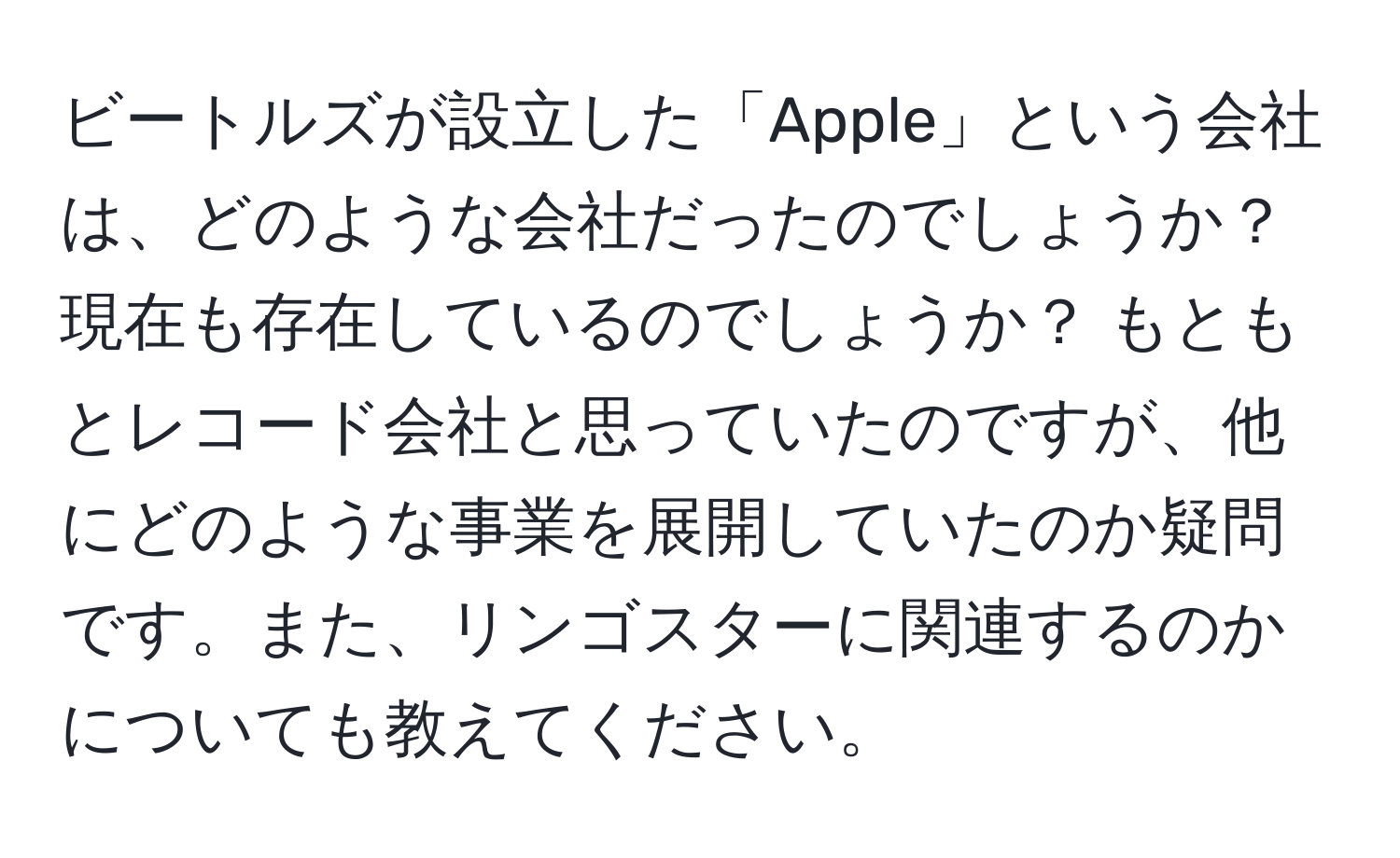 ビートルズが設立した「Apple」という会社は、どのような会社だったのでしょうか？ 現在も存在しているのでしょうか？ もともとレコード会社と思っていたのですが、他にどのような事業を展開していたのか疑問です。また、リンゴスターに関連するのかについても教えてください。