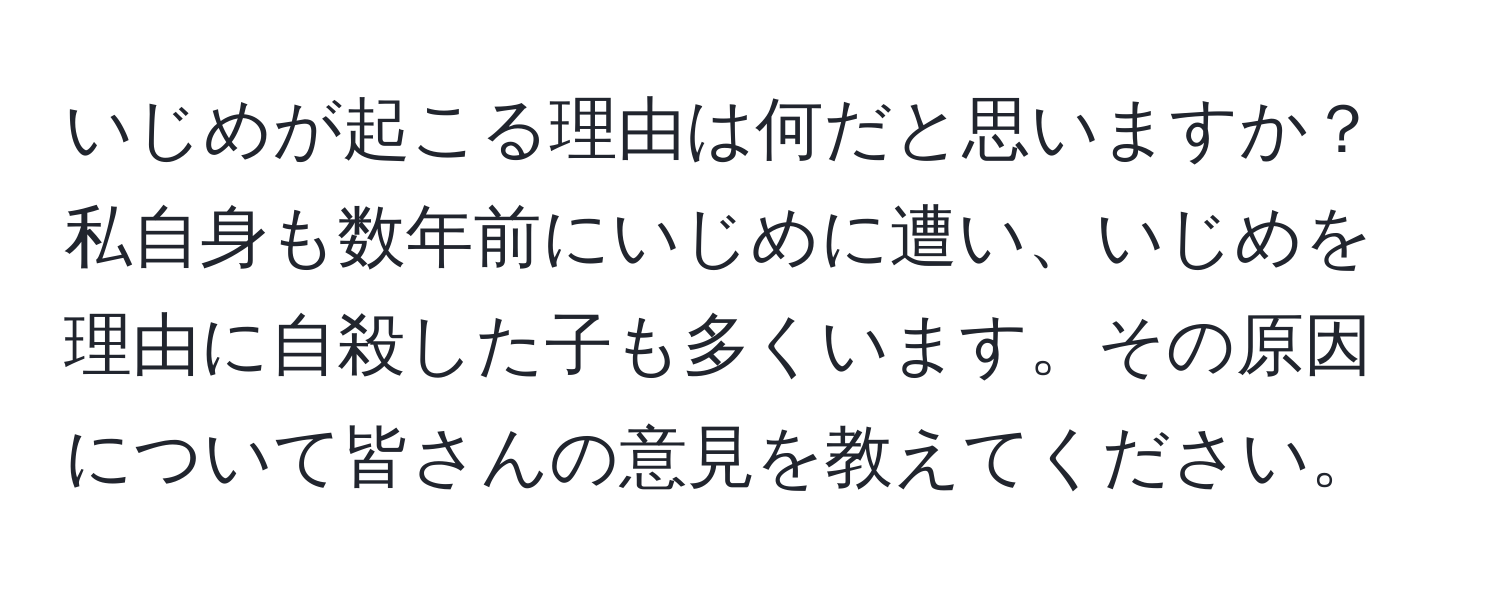 いじめが起こる理由は何だと思いますか？私自身も数年前にいじめに遭い、いじめを理由に自殺した子も多くいます。その原因について皆さんの意見を教えてください。