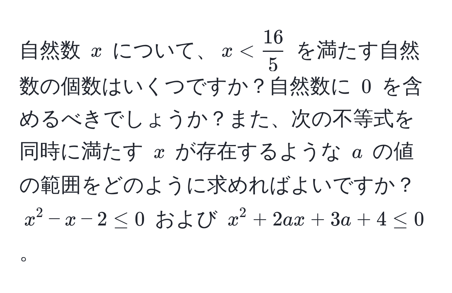 自然数 $x$ について、$x <  16/5 $ を満たす自然数の個数はいくつですか？自然数に $0$ を含めるべきでしょうか？また、次の不等式を同時に満たす $x$ が存在するような $a$ の値の範囲をどのように求めればよいですか？$x^2 - x - 2 ≤ 0$ および $x^2 + 2ax + 3a + 4 ≤ 0$。