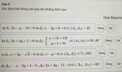 Xác định tính đúng, sai của các khắng định sau:
Chọn đúng hoệ
a) d_1:2x-y-10=0 và d_2:x-3y+9=0 có (d_1,d_2)=45° Đúng Sai
b) d_1:3x+4y+1=0 và d_2:beginarrayl x=15+12t y=1+5tendarray. có (d_1,d_2)approx 59,49° Đúng Sai
c) d_1:x+2y-sqrt(2)=0 và d_2:x-y=0 có (d_1,d_2)approx 71,565° Đứng Sai
d) △ _1:-x-2y+4=0, △ _2:2x+4y-11=0 có (△ _1,△ _2)=60° Đúng Sai