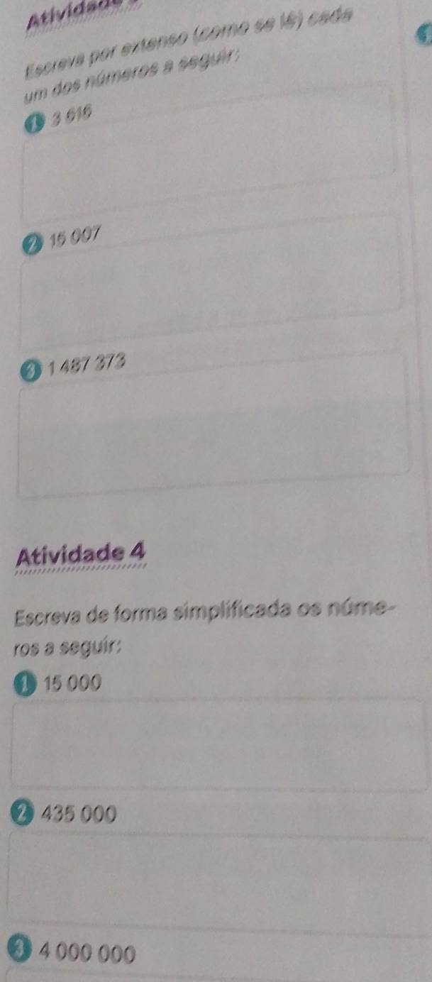 Atividão 
Escreva por extenso (como se lê) cada 
um dos números a seguir; 
O 3 010
Ø 15007
④ 1 487 373
Atividade 4 
Escreva de forma simplificada os núme- 
ros a seguír:
1 15 000
❷ 435 000
3 4 000 000