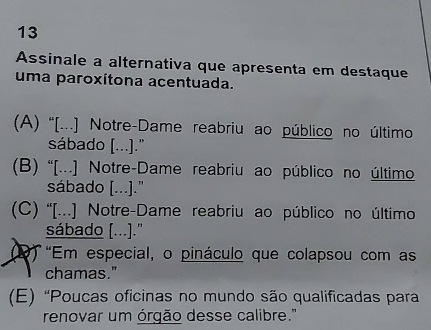 Assinale a alternativa que apresenta em destaque
uma paroxítona acentuada.
(A) “[...] Notre-Dame reabriu ao público no último
sábado [...]."
(B) “[...] Notre-Dame reabriu ao público no último
sábado [...]."
(C) '[...] Notre-Dame reabriu ao público no último
sábado [...]."
"Em especial, o pináculo que colapsou com as
chamas."
(E) “Poucas oficinas no mundo são qualificadas para
renovar um órgão desse calibre."