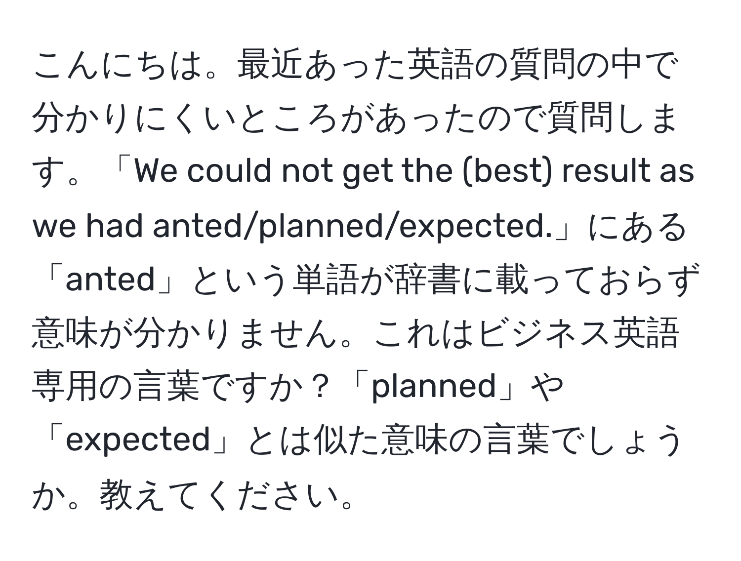 こんにちは。最近あった英語の質問の中で分かりにくいところがあったので質問します。「We could not get the (best) result as we had anted/planned/expected.」にある「anted」という単語が辞書に載っておらず意味が分かりません。これはビジネス英語専用の言葉ですか？「planned」や「expected」とは似た意味の言葉でしょうか。教えてください。