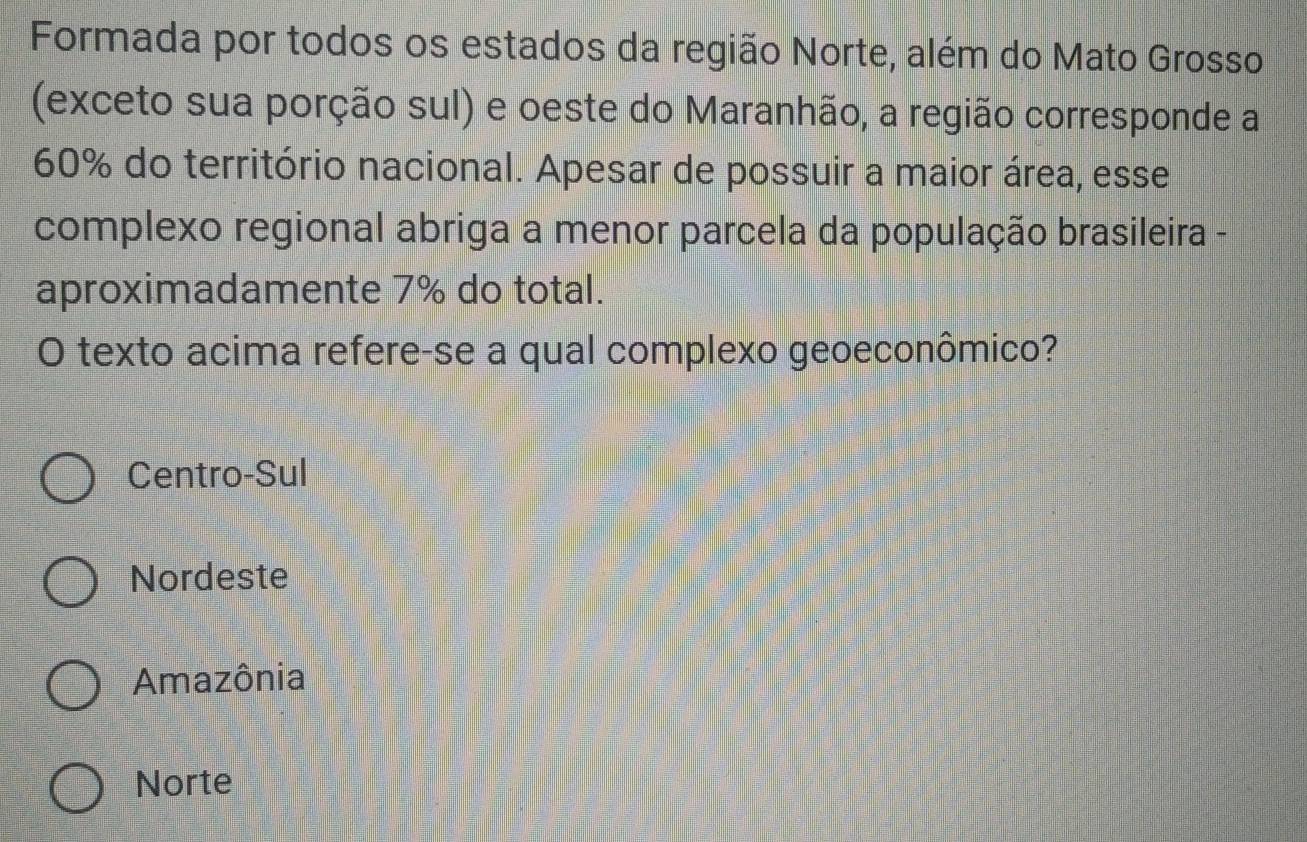 Formada por todos os estados da região Norte, além do Mato Grosso
(exceto sua porção sul) e oeste do Maranhão, a região corresponde a
60% do território nacional. Apesar de possuir a maior área, esse
complexo regional abriga a menor parcela da população brasileira -
aproximadamente 7% do total.
O texto acima refere-se a qual complexo geoeconômico?
Centro-Sul
Nordeste
Amazônia
Norte