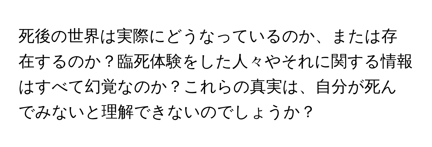 死後の世界は実際にどうなっているのか、または存在するのか？臨死体験をした人々やそれに関する情報はすべて幻覚なのか？これらの真実は、自分が死んでみないと理解できないのでしょうか？