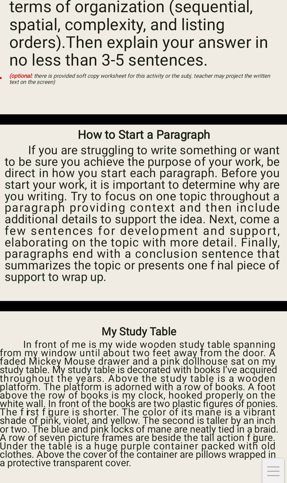 terms of organization (sequential, 
spatial, complexity, and listing 
orders).Then explain your answer in 
no less than 3-5 sentences. 
(optional: there is provided soft copy worksheet for this activity or the subj. teacher may project the written 
text on the screen) 
How to Start a Paragraph 
If you are struggling to write something or want 
to be sure you achieve the purpose of your work, be 
direct in how you start each paragraph. Before you 
start your work, it is important to determine why are 
you writing. Try to focus on one topic throughout a 
paragraph providing context and then include 
additional details to support the idea. Next, come a 
few sentences for development and support, 
elaborating on the topic with more detail. Finally, 
paragraphs end with a conclusion sentence that 
summarizes the topic or presents one f nal piece of 
support to wrap up. 
My Study Table 
In front of me is my wide wooden study table spanning 
from my window until about two feet away from the door. A 
faded Mickey Mouse drawer and a pink dollhouse sat on my 
study table. My study table is decorated with books I’ve acquired 
throughout the years. Above the study table is a wooden 
platform. The platform is adorned with a row of books. A foot
above the row of books is my clock, hooked properly on the 
white wall. In front of the books are two plastic figures of ponies. 
The first f gure is shorter. The color of its mane is a vibrant 
shade of piñk, violet, and yellow. The second is taller by an inch 
or two. The blue and pink locks of mane are neatly tied in a braid. 
A row of seven picture frames are beside the tall action f gure. 
Under the table is a huge purple container packed with old 
clothes. Above the cover of the container are pillows wrapped in 
a protective transparent cover.