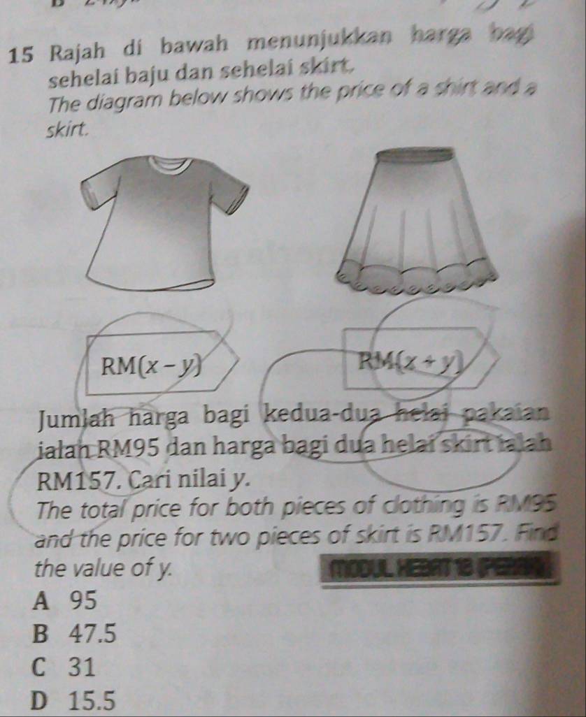 Rajah di bawah menunjukkan harga bag
sehelai baju dan sehelai skirt.
The diagram below shows the price of a shirt and a
skirt.
RM(x-y)
RM(x+y)
Jumlah harga bagi kedua-dua helai pakaian
ialan RM95 dan harga bagi dua helai skirt ialah
RM157. Cari nilai y.
The total price for both pieces of clothing is RM95
and the price for two pieces of skirt is RM157. Find
the value of y. MODUL HEBRT 18 (PER
A 95
B 47.5
C 31
D 15.5